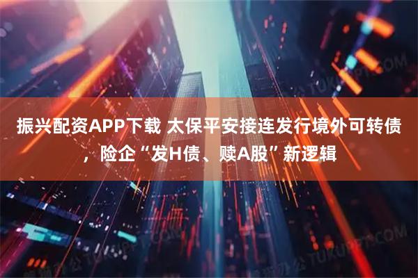 振兴配资APP下载 太保平安接连发行境外可转债，险企“发H债、赎A股”新逻辑