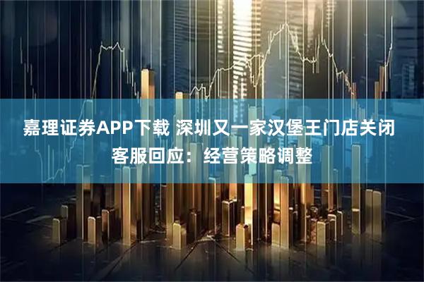 嘉理证券APP下载 深圳又一家汉堡王门店关闭 客服回应：经营策略调整