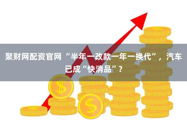 聚财网配资官网 “半年一改款一年一换代”，汽车已成“快消品”？