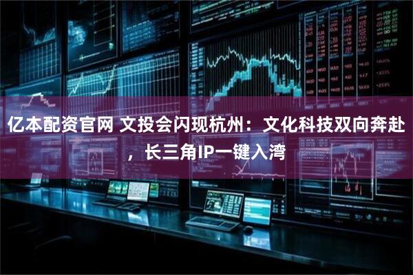 亿本配资官网 文投会闪现杭州：文化科技双向奔赴，长三角IP一键入湾