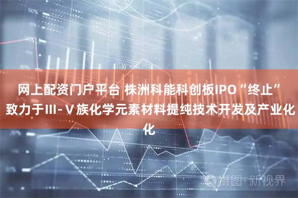 网上配资门户平台 株洲科能科创板IPO“终止” 致力于Ⅲ-Ⅴ族化学元素材料提纯技术开发及产业化