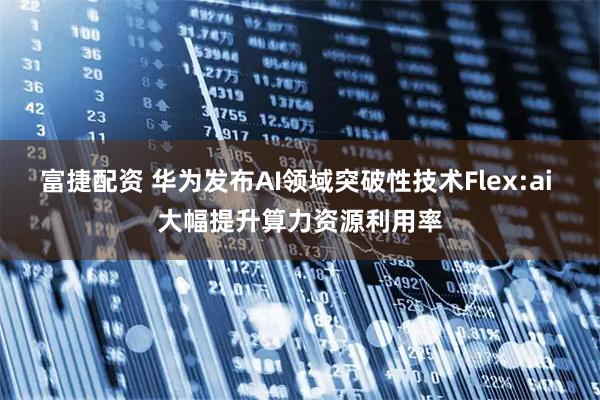 富捷配资 华为发布AI领域突破性技术Flex:ai 大幅提升算力资源利用率