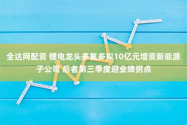 全达网配资 锂电龙头多氟多拟10亿元增资新能源子公司 后者第三季度迎业绩拐点