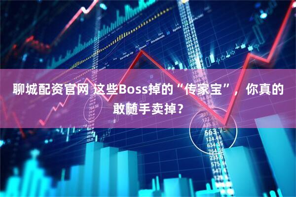 聊城配资官网 这些Boss掉的“传家宝”，你真的敢随手卖掉？