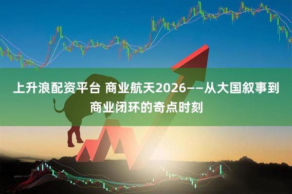 上升浪配资平台 商业航天2026——从大国叙事到商业闭环的奇点时刻