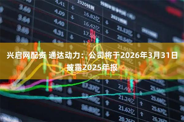 兴启网配资 通达动力：公司将于2026年3月31日披露2025年报