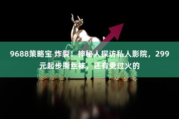 9688策略宝 炸裂！神秘人探访私人影院，299元起步撕丝袜，还有更过火的