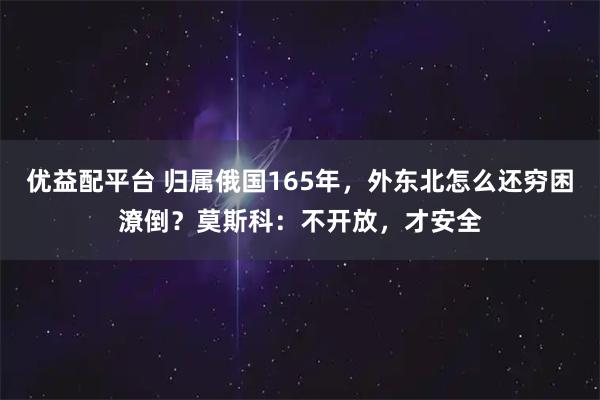 优益配平台 归属俄国165年，外东北怎么还穷困潦倒？莫斯科：不开放，才安全