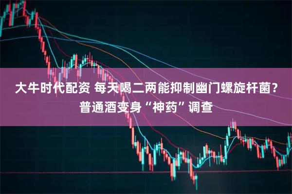 大牛时代配资 每天喝二两能抑制幽门螺旋杆菌？普通酒变身“神药”调查