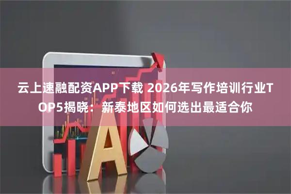 云上速融配资APP下载 2026年写作培训行业TOP5揭晓：新泰地区如何选出最适合你