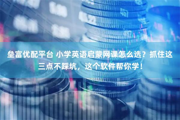 垒富优配平台 小学英语启蒙网课怎么选？抓住这三点不踩坑，这个软件帮你学！