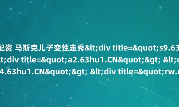 盟配资 马斯克儿子变性走秀<div title="s9.63hu1.CN"> <div title="a2.63hu1.CN"> <div title="h4.63hu1.CN"> <div t