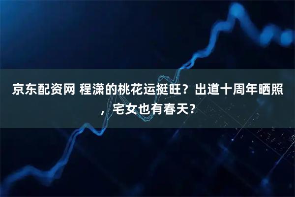 京东配资网 程潇的桃花运挺旺？出道十周年晒照，宅女也有春天？