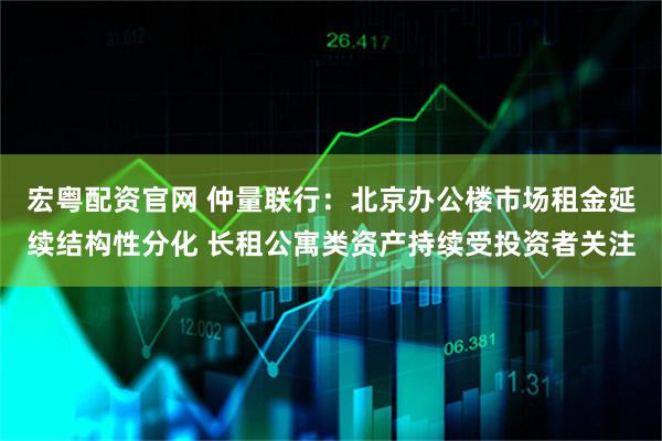 宏粤配资官网 仲量联行：北京办公楼市场租金延续结构性分化 长租公寓类资产持续受投资者关注
