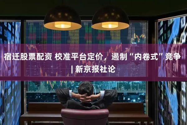 宿迁股票配资 校准平台定价，遏制“内卷式”竞争 | 新京报社论