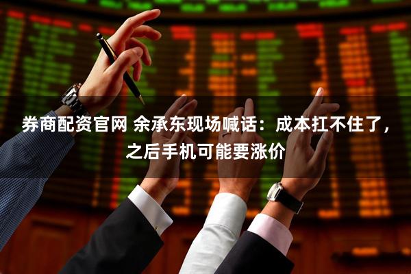 券商配资官网 余承东现场喊话：成本扛不住了，之后手机可能要涨价