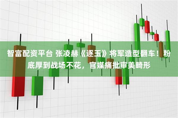智富配资平台 张凌赫《逐玉》将军造型翻车！粉底厚到战场不花，官媒痛批审美畸形