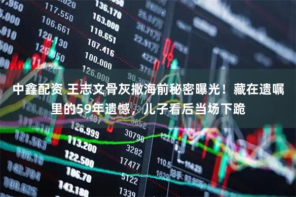 中鑫配资 王志文骨灰撒海前秘密曝光！藏在遗嘱里的59年遗憾，儿子看后当场下跪