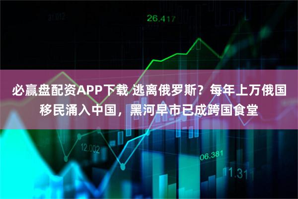 必赢盘配资APP下载 逃离俄罗斯？每年上万俄国移民涌入中国，黑河早市已成跨国食堂